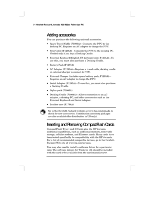 Page 10094 Hewlett-Packard Jornada 430/430se Palm-size PC
Adding accessories
Adding accessoriesAdding accessories Adding accessories
You can purchase the following optional accessories.
•Spare Travel Cable (F1800A)—Connects the P/PC to the
desktop PC. Requires an AC adapter to charge the P/PC.
•Sync Cable (F1258A)—Connects the P/PC to the desktop PC.
Needed only if you buy a Docking Cradle.
•External Keyboard (English US keyboard only; F1275A)—To
use this, you must also purchase a Docking Cradle.
•Battery Pack...