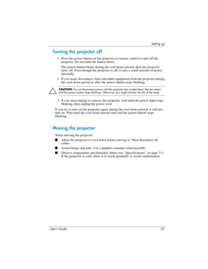 Page 29Setting up
User’s Guide 29
Turning the projector off
1. Press the power button on the projector or remote control to turn off the 
projector. Do not hold the button down.
The power button blinks during the cool-down period, then the projector 
turns off. Even though the projector is off, it uses a small amount of power 
internally.
2. If you want, disconnect video and audio equipment from the projector during 
the cool-down period or after the power button stops blinking.
Ä
CAUTION: Do not disconnect...