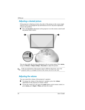 Page 3434 User’s Guide
Setting up
Adjusting a slanted picture
If the projector is tilted up or down, the sides of the picture on the screen might 
slant in or out, even though the top and bottom are level. Keystone adjustment 
corrects this problem:
■Press the keystone adjustment on the projector or on the remote control until 
the picture looks correct.
You can also make the keystone adjustment in the on-screen menu. Press menu, 
and go to Picture > Shape settings > Keystone to adjust the picture. 
✎If the top...