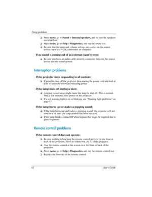 Page 6262 User’s Guide
Fixing problems
❏Press menu, go to Sound > Internal speakers, and be sure the speakers 
are turned on.
❏Press menu, go to Help > Diagnostics, and run the sound test.
❏Be sure that the mute and volume settings are correct on the source 
device, such as a VCR, camcorder, or computer.
If no sound is coming out of an external sound system:
❏Be sure you have an audio cable securely connected between the source 
device and the sound system.
Interruption problems
If the projector stops...