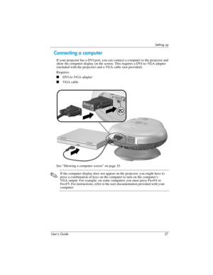 Page 27Setting up
User’s Guide 27
Connecting a computer 
If your projector has a DVI port, you can connect a computer to the projector and 
show the computer display on the screen. This requires a DVI-to-VGA adapter 
(included with the projector) and a VGA cable (not provided).
Requires:
■DVI-to-VGA adapter
■VGA cable
See “Showing a computer screen” on page 35.
✎If the computer display does not appear on the projector, you might have to 
press a combination of keys on the computer to turn on the computer’s 
VGA...
