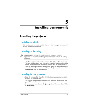 Page 47User’s Guide 47
5
Installing permanently
Installing the projector
Installing on a table
This installation is covered in detail in Chapter 1. See “Setting up the projector” 
on page 15 for more information.
Installing on the ceiling
Å
WARNING: To minimize the risk of injury from improperly installed 
equipment, it is recommended that a professional installer performs the ceiling 
installation.
1. Attach the projector to the ceiling using an HP L1733A ceiling mount kit. 
The base of the projector must by...