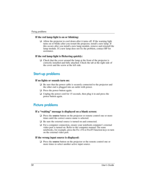 Page 5858 User’s Guide
Fixing problems
If the red lamp light is on or blinking:
❏Allow the projector to cool down after it turns off. If the warning light 
turns on or blinks after you restart the projector, install a new lamp. If 
this occurs after you install a new lamp module, remove and reinstall the 
lamp module. If a new lamp does not fix the problem, contact HP for 
assistance.
If the red lamp light is flickering quickly:
❏Check that the cover around the lamp at the front of the projector is 
correctly...