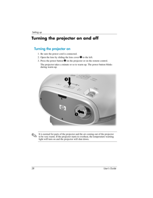 Page 2828 User’s Guide
Setting up
Turning the projector on and off
Turning the projector on
1. Be sure the power cord is connected.
2. Open the lens by sliding the lens cover 
1 to the left.
3. Press the power button 
2 on the projector or on the remote control. 
The projector takes a minute or so to warm up. The power button blinks 
during warm-up. 
✎It is normal for parts of the projector and the air coming out of the projector 
to be very warm. If the projector starts to overheat, the temperature warning...