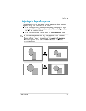 Page 33Setting up
User’s Guide 33
Adjusting the shape of the picture
Depending on the type of video source you are viewing, the picture might or 
might not always look correct or fit on the screen:
■If the active video device sends widescreen output to the projector, press 
menu, go to Picture > Shape settings, and set Widescreen input to Ye s .  
See 
1 in the following diagram.
■If the video device sends standard output, set Widescreen input to No.
✎
If you show widescreen pictures on a wide projection...