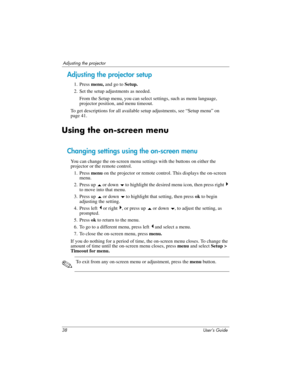 Page 3838 User’s Guide
Adjusting the projector
Adjusting the projector setup
1. Press menu, and go to Setup.
2. Set the setup adjustments as needed.
From the Setup menu, you can select settings, such as menu language, 
projector position, and menu timeout.
To get descriptions for all available setup adjustments, see “Setup menu” on 
page 41.
Using the on-screen menu
Changing settings using the on-screen menu
You can change the on-screen menu settings with the buttons on either the 
projector or the remote...