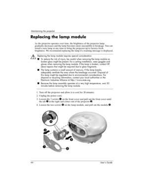 Page 4444 User’s Guide
Maintaining the projector
Replacing the lamp module
As the projector operates over time, the brightness of the projector lamp 
gradually decreases and the lamp becomes more susceptible to breakage. You can 
install a new lamp at any time to bring the projector up to factory-fresh 
brightness. We recommend replacing the lamp if a warning message is displayed.
Å
Replacing the lamp module requires special consideration:
■To reduce the risk of injury, be careful when removing the lamp module...