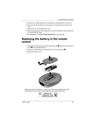Page 45Maintaining the projector
User’s Guide 45
5. Insert the new lamp module into the projector and tighten the two screws.
6. Insert the tab on the front cover into the slot in the projector and close the 
cover.
7. Tighten the screws that hold the cover.
8. Turn on the projector. If the lamp does not turn on after the warm-up period, 
try reinstalling the lamp.
9. Press menu, go to Setup > Reset lamp hours, and press ok.
Replacing the battery in the remote 
control
1. On the back of the remote control, push...