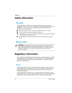 Page 7474 User’s Guide
Reference
Safety information
LED safety
The infrared ports located on the digital projector and remote control are 
classified as Class 1 LED devices according to International Standard IEC 825-1 
(EN60825-1). This device is not considered harmful, but the following 
precautions are recommended:
■If the unit requires service, contact an authorized HP service center.
■Do not attempt to make any adjustment to the unit.
■Avoid direct eye exposure to the infrared LED beam. Be aware that the...