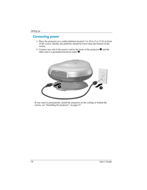 Page 1818 User’s Guide
Setting up
Connecting power
1. Place the projector on a stable platform located 1 to 10 m (3 to 33 ft) in front 
of the screen. Ideally, the platform should be lower than the bottom of the 
screen.
2. Connect one end of the power cord to the back of the projector 
1 and the 
other end to a grounded electrical outlet 2. 
If you want to permanently install the projector on the ceiling or behind the 
screen, see “Installing the projector” on page 47. 