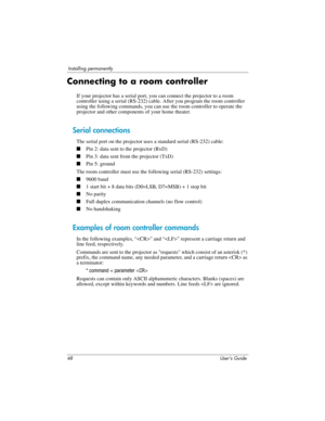 Page 4848 User’s Guide
Installing permanently
Connecting to a room controller
If your projector has a serial port, you can connect the projector to a room 
controller using a serial (RS-232) cable. After you program the room controller 
using the following commands, you can use the room controller to operate the 
projector and other components of your home theater.
Serial connections
The serial port on the projector uses a standard serial (RS-232) cable:
■Pin 2: data sent to the projector (RxD)
■Pin 3: data...