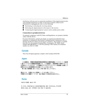 Page 75Reference
User’s Guide 75
interference will not occur in a particular installation. If this digital projector does 
cause harmful interference to radio or television reception (which can be 
determined by unplugging the unit), try the following:
■Reorienting or relocating the receiving antenna.
■Relocating the digital projector with respect to the receiver.
■Connecting the digital projector’s power cord to another power outlet.
Connections to peripheral devices
To maintain compliance with FCC Rules and...