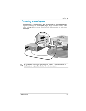 Page 25Setting up
User’s Guide 25
Connecting a sound system
A high-quality 2.1 sound system is built into the projector. No connections are 
required when using the internal DVD player. If you connect an external video 
source to the projector, you can also connect its audio output to the projector’s 
audio input.
✎
If you want to listen to the audio in private, connect a stereo headphone to 
the headphone output. This disables the built-in speakers. 