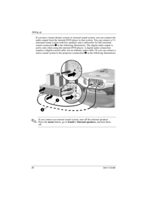 Page 2626 User’s Guide
Setting up
If you have a home theater system or external sound system, you can connect the 
audio output from the internal DVD player to that system. You can connect a 5.1 
surround sound system with five speakers and a subwoofer for full surround 
sound (connection 
1 in the following illustration). The digital audio output is 
active only when using the internal DVD player. A digital audio connection 
requires a digital coaxial cable, not an ordinary audio cable. Or you can connect a...