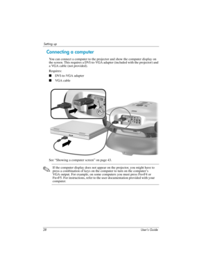 Page 2828 User’s Guide
Setting up
Connecting a computer 
You can connect a computer to the projector and show the computer display on 
the screen. This requires a DVI-to-VGA adapter (included with the projector) and 
a VGA cable (not provided).
Requires:
■DVI-to-VGA adapter
■VGA cable
 
See “Showing a computer screen” on page 43.
✎If the computer display does not appear on the projector, you might have to 
press a combination of keys on the computer to turn on the computer’s 
VGA output. For example, on some...