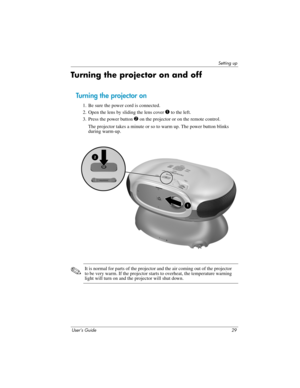 Page 29Setting up
User’s Guide 29
Turning the projector on and off
Turning the projector on
1. Be sure the power cord is connected.
2. Open the lens by sliding the lens cover 
1 to the left.
3. Press the power button 
2 on the projector or on the remote control. 
The projector takes a minute or so to warm up. The power button blinks 
during warm-up. 
✎It is normal for parts of the projector and the air coming out of the projector 
to be very warm. If the projector starts to overheat, the temperature warning...