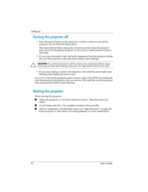 Page 3030 User’s Guide
Setting up
Turning the projector off
1. Press the power button on the projector or remote control to turn off the 
projector. Do not hold the button down.
The power button blinks during the cool-down period, then the projector 
turns off. Even though the projector is off, it uses a small amount of power 
internally.
2. If you want, disconnect video and audio equipment from the projector during 
the cool-down period or after the power button stops blinking.
Ä
CAUTION: Do not disconnect...