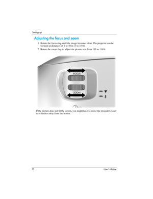 Page 3232 User’s Guide
Setting up
Adjusting the focus and zoom
1. Rotate the focus ring until the image becomes clear. The projector can be 
focused at distances of 1 to 10 m (3 to 33 ft). 
2. Rotate the zoom ring to adjust the picture size from 100 to 116%.
If the picture does not fit the screen, you might have to move the projector closer 
to or farther away from the screen.  