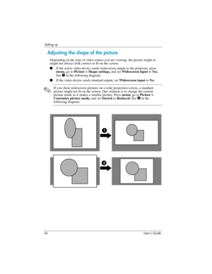 Page 3434 User’s Guide
Setting up
Adjusting the shape of the picture
Depending on the type of video source you are viewing, the picture might or 
might not always look correct or fit on the screen:
■If the active video device sends widescreen output to the projector, press 
menu, go to Picture > Shape settings, and set Widescreen input to Ye s .  
See 
1 in the following diagram.
■If the video device sends standard output, set Widescreen input to No.
✎
If you show widescreen pictures on a wide projection...