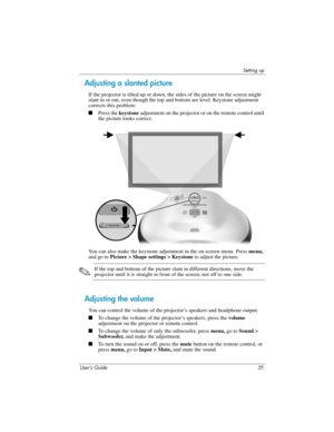 Page 35Setting up
User’s Guide 35
Adjusting a slanted picture
If the projector is tilted up or down, the sides of the picture on the screen might 
slant in or out, even though the top and bottom are level. Keystone adjustment 
corrects this problem:
■Press the keystone adjustment on the projector or on the remote control until 
the picture looks correct.
You can also make the keystone adjustment in the on-screen menu. Press menu, 
and go to Picture > Shape settings > Keystone to adjust the picture. 
✎If the top...
