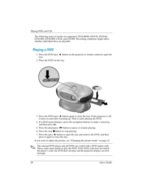 Page 3838 User’s Guide
Playing DVDs and CDs
The following types of media are supported: DVD-ROM, DVD-R, DVD+R, 
DVD-RW, DVD+RW, CD-R, and CD-RW. Recording conditions might affect 
whether individual discs are playable.
Playing a DVD
1. Press the DVD eject   button on the projector or remote control to open the 
tray.
2. Place the DVD on the tray.
3. Press the DVD eject   button again to close the tray. If the projector is off, 
it turns on and starts warming up. Then it starts playing the DVD.
4. If a DVD menu...