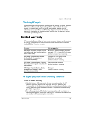 Page 65Support and warranty
User’s Guide 65
Obtaining HP repair
If your HP digital projector must be repaired, call HP support by phone. A trained 
HP service technician will diagnose the problem and coordinate the repair 
process. HP support will direct you to the best solution, whether it is an 
authorized service provider or an HP facility. Repair covered by the limited 
warranty is free during the limited warranty period. After the warranty period, 
you will be quoted a repair cost. 
Limited warranty
HP is...