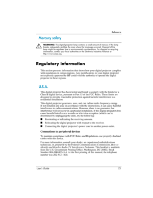Page 73Reference
User’s Guide 73
Mercury safety
Å
WA R N I N G : This digital projector lamp contains a small amount of mercury. If the lamp 
breaks, adequately ventilate the area where the breakage occurred. Disposal of the 
lamp might be regulated due to environmental considerations. For disposal or recycling 
information, contact your local authorities or the Electronic Industries Alliance at 
http://www.eiae.org.
Regulatory information
This section presents information that shows how your digital projector...