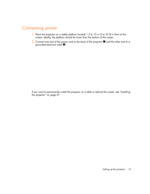 Page 15Setting up the projector 15
Connecting power
1.Place the projector on a stable platform located 1.5 to 10 m (5 to 33 ft) in front of the 
screen. Ideally, the platform should be lower than the bottom of the screen.
2.Connect one end of the power cord to the back of the projector 
1 and the other end to a 
grounded electrical outlet 
2.
If you want to permanently install the projector on a table or behind the screen, see “Installing 
the projector” on page 47. 