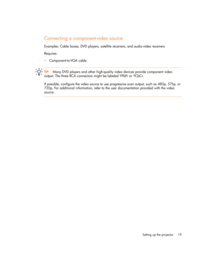 Page 19
Setting up the projector 19
Connecting a component-video source
Examples: Cable boxes, DVD players, satellite receivers, and audio-video receivers
Requires:
•Component-to -VGA cable
TIP: Many DVD players and other high-quality video devices provide component video 
output. The three RCA connectors might be labeled YPbPr or YCbCr.
If possible, configure the video source to use progressive scan output, such as 480p, 575p, or 
720p. For additional information, refer to the user documentation provided with...