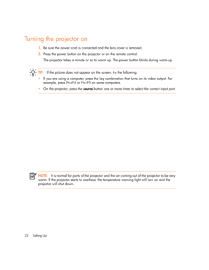 Page 22Setting Up 22
Turning the projector on
1.Be sure the power cord is connected and the lens cover is removed.
2.Press the power button on the projector or on the remote control. 
The projector takes a minute or so to warm up. The power button blinks during warm-up.
TIP:If the picture does not appear on the screen, try the following:
•If you are using a computer, press the key combination that turns on its video output. For 
example, press F
N+F4 or FN+F5 on some computers.
•On the projector, press the...