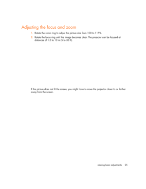 Page 25Making basic adjustments 25
Adjusting the focus and zoom
1.Rotate the zoom ring to adjust the picture size from 100 to 115%.
2.Rotate the focus ring until the image becomes clear. The projector can be focused at 
distances of 1.5 to 10 m (5 to 33 ft).
If the picture does not fit the screen, you might have to move the projector closer to or farther 
away from the screen. 