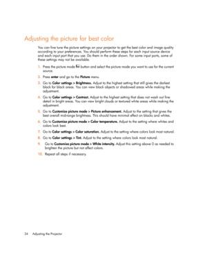 Page 34Adjusting the Projector 34
Adjusting the picture for best color
You can fine tune the picture settings on your projector to get the best color and image quality 
according to your preferences. You should perform these steps for each input source device 
and each input port that you use. Do them in the order shown. For some input ports, some of 
these settings may not be available.
1.Press the picture mode   button and select the picture mode you want to use for the current 
source.
2.Press enter and go...