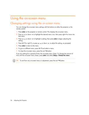 Page 36Adjusting the Projector 36
Using the on-screen menu
Changing settings using the on-screen menu
You can change the on-screen menu settings with the buttons on either the projector or the 
remote control.
1.Press enter on the projector or remote control. This displays the on-screen menu.
2.Press up   or down   to highlight the desired menu icon, then press right   to move into 
that menu.
3.Press up   or down   to highlight a setting, then press enter to begin adjusting the 
setting.
4.Press left   or...