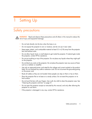 Page 5Safety precautions 5
1Setting Up
Safety precautions
WARNING!Read and observe these precautions and all others in this manual to reduce the 
risk of injury and equipment damage.
•Do not look directly into the lens when the lamp is on.
•Do not expose the projector to rain or moisture, and do not use it near water.
•Keep paper, plastic, and combustible material at least 0.5 m (2 ft) away from the projector 
lens and exhaust vents.
•Do not allow liquid, food, or small objects to get inside the projector. If...