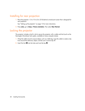 Page 48Installing Permanently 48
Installing for rear projection
1.Place the projector 1.5 to 10 m (5 to 33 ft) behind a translucent screen that is designed for 
rear projection.
See “Setting up the projector” on page 13 for more instructions.
2.Press enter, 
, ,  , go to 
    Setup > Picture orientation. Then select Rear Normal.
Locking the projector
The projector includes a built in slot to secure the projector with a cable and lock (such as the 
Kensington MicroSaver lock system, available at many computer...