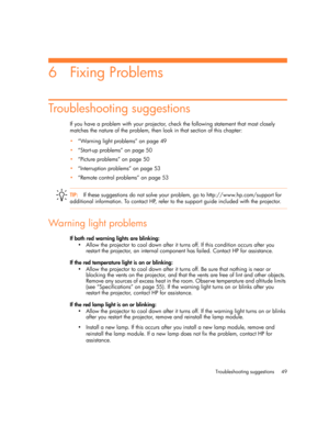 Page 49Troubleshooting suggestions 49
6Fixing Problems
Troubleshooting suggestions
If you have a problem with your projector, check the following statement that most closely 
matches the nature of the problem, then look in that section of this chapter:
•“Warning light problems” on page 49
•“Start-up problems” on page 50
•“Picture problems” on page 50
•“Interruption problems” on page 53
•“Remote control problems” on page 53
TIP:If these suggestions do not solve your problem, go to http://www.hp.com/support for...
