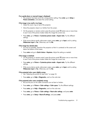 Page 51Troubleshooting suggestions 51
If an upside-down or reversed image is displayed:
• The projector has been set to the wrong position setting. Press enter, go to Setup > 
Picture orientation, and select the correct setting.
If the image is too small or too large:
• Adjust the zoom ring on top of the projector.
• Move the projector closer to or farther from the screen.
• On the projector or remote control, press the picture mode 
      button one or more times 
to see if one of the picture modes makes the...