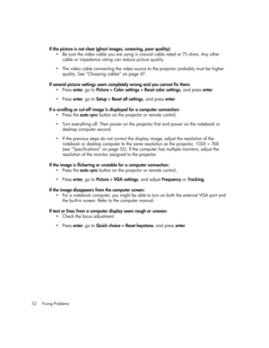 Page 52Fixing Problems 52
If the picture is not clear (ghost images, smearing, poor quality):
• Be sure the video cable you are using is coaxial cable rated at 75 ohms. Any other 
cable or impedance rating can reduce picture quality.
• The video cable connecting the video source to the projector probably must be higher 
quality. See “Choosing cables” on page 47.
If several picture settings seem completely wrong and you cannot fix them:
•Press enter, go to Picture > Color settings > Reset color settings, and...