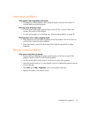 Page 53Troubleshooting suggestions 53
Interruption problems
If the projector stops responding to all controls:
• If possible, turn off the projector, then unplug the power cord and wait at least 15 
seconds before reconnecting power.
If the lamp shuts off during a show:
• A minor power surge might cause the lamp to shut off. This is normal. Wait a few 
minutes, then power on the projector.
• If a red warning light is on or blinking, see “Warning light problems” on page 49.
If the lamp burns out or makes a...