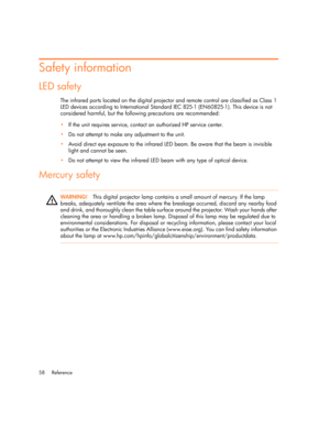 Page 58Reference 58
Safety information
LED safety
The infrared ports located on the digital projector and remote control are classified as Class 1 
LED devices according to International Standard IEC 825-1 (EN60825-1). This device is not 
considered harmful, but the following precautions are recommended:
•If the unit requires service, contact an authorized HP service center.
•Do not attempt to make any adjustment to the unit.
•Avoid direct eye exposure to the infrared LED beam. Be aware that the beam is...