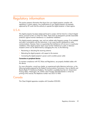 Page 59Regulatory information 59
Regulatory information
This section presents information that shows how your digital projector complies with 
regulations in certain regions. Any modifications to your digital projector not expressly 
approved by HP could void the authority to operate the digital projector in these regions.
U.S.A.
This digital projector has been tested and found to comply with the limits for a Class B digital 
device, pursuant to Part 15 of the FCC Rules. These limits are designed to provide...