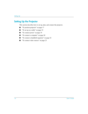 Page 1616User’s Guide
Setting Up
Setting Up the Projector
This section describes how to set up, plan, and connect the projector. 
■“To position projector” on page 17
■“To set up on a table” on page 19
■“To connect power” on page 19
■“To connect a computer” on page 20
■“To connect a handheld organizer” on page 22
■“To connect video sources” on page 23 