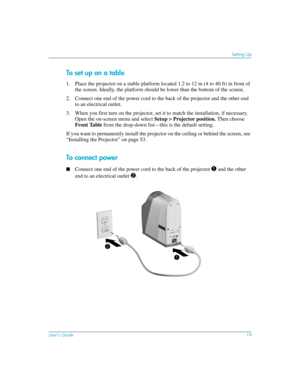 Page 19User’s Guide19
Setting Up
To set up on a table
1. Place the projector on a stable platform located 1.2 to 12 m (4 to 40 ft) in front of 
the screen. Ideally, the platform should be lower than the bottom of the screen.
2. Connect one end of the power cord to the back of the projector and the other end 
to an electrical outlet.
3. When you first turn on the projector, set it to match the installation, if necessary. 
Open the on-screen menu and select Setup > Projector position. Then choose 
Front Table...