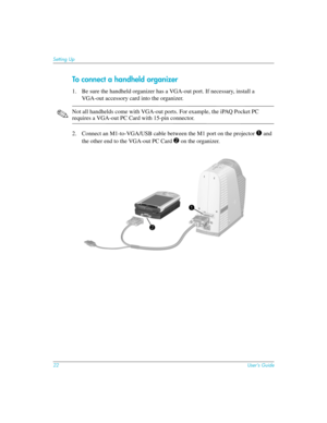 Page 2222User’s Guide
Setting Up
To connect a handheld organizer
1. Be sure the handheld organizer has a VGA-out port. If necessary, install a 
VGA-out accessory card into the organizer.
✎Not all handhelds come with VGA-out ports. For example, the iPAQ Pocket PC 
requires a VGA-out PC Card with 15-pin connector.
2. Connect an M1-to-VGA/USB cable between the M1 port on the projector 
1 and 
the other end to the VGA-out PC Card 
2 on the organizer.  