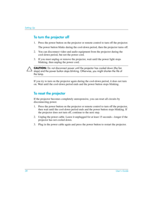 Page 2828User’s Guide
Setting Up
To turn the projector off
1. Press the power button on the projector or remote control to turn off the projector.
The power button blinks during the cool-down period, then the projector turns off.
2. You can disconnect video and audio equipment from the projector during the 
cool-down period, but not the power cord.
3. If you must unplug or remove the projector, wait until the power light stops 
blinking, then unplug the power cord.
ÄCAUTION: Do not disconnect power until the...