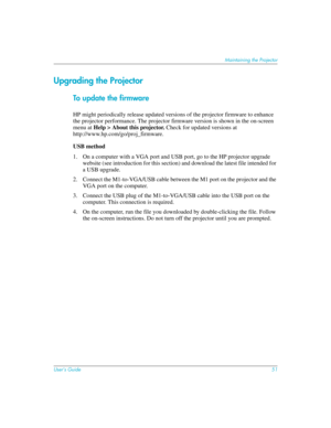 Page 51User’s Guide51
Maintaining the Projector
Upgrading the Projector
To update the firmware
HP might periodically release updated versions of the projector firmware to enhance 
the projector performance. The projector firmware version is shown in the on-screen 
menu at Help > About this projector. Check for updated versions at 
http://www.hp.com/go/proj_firmware.
USB method
1. On a computer with a VGA port and USB port, go to the HP projector upgrade 
website (see introduction for this section) and download...