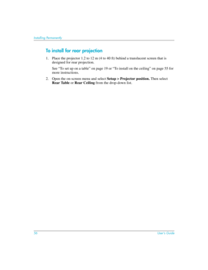 Page 5656User’s Guide
Installing Permanently
To install for rear projection
1. Place the projector 1.2 to 12 m (4 to 40 ft) behind a translucent screen that is 
designed for rear projection.
See “To set up on a table” on page 19 or “To install on the ceiling” on page 55 for 
more instructions.
2. Open the on-screen menu and select Setup > Projector position. Then select 
Rear Table or Rear Ceiling from the drop-down list. 