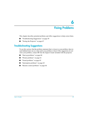 Page 59User’s Guide59
6
Fixing Problems
This chapter describes potential problems and offers suggestions to help correct them.
■“Troubleshooting Suggestions” on page 59
■“Testing the Projector” on page 67
Troubleshooting Suggestions
To use this section, find the problem statement that is closest to your problem, then try 
each bulleted item one at a time until your problem is fixed. If the suggestions do not 
solve your problem, contact HP. See the Support Guide included with the projector.
■“Start-up problems”...