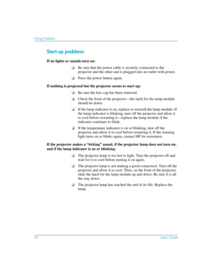 Page 6060User’s Guide
Fixing Problems
Start-up problems
If no lights or sounds turn on:
❏Be sure that the power cable is securely connected to the 
projector and the other end is plugged into an outlet with power.
❏Press the power button again.
If nothing is projected but the projector seems to start up:
❏Be sure the lens cap has been removed.
❏Check the front of the projector—the latch for the lamp module 
should be down.
❏If the lamp indicator is on, replace or reinstall the lamp module. If 
the lamp...