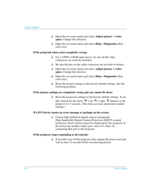 Page 64
64User’s Guide
Fixing Problems
❏Open the on-screen menu and select Adjust picture > Color 
space.  Change the selection.
❏Open the on-screen menu and select  Help > Diagnostics. Run 
color tests.
If the projected colors seem completely wrong:
❏For a YPbPr or RGB input device, be sure all the video 
connectors are correctly matched.
❏Be sure the pins on the cable connectors are not bent or broken.
❏Open the on-screen menu and select  Adjust picture > Color 
space.  Change the selection.
❏Open the...